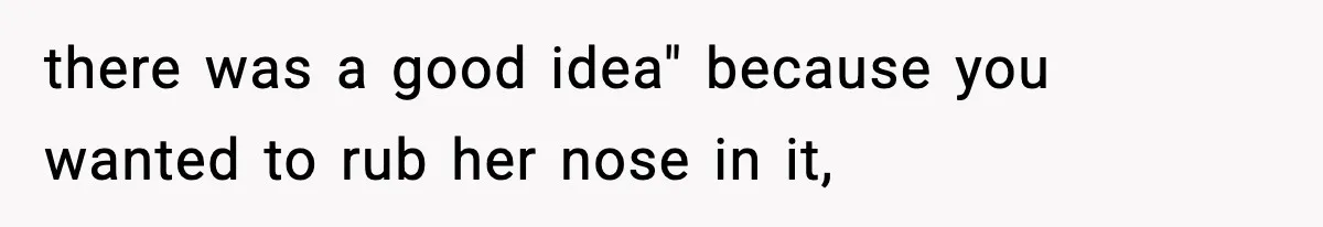 there was a good idea" because you wanted to rub her nose in it,