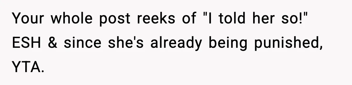 Your whole post reeks of "I told her so!" ESH & since she's already being punished, YTA.