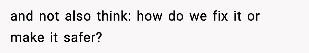 and not also think: how do we fix it or make it safer?