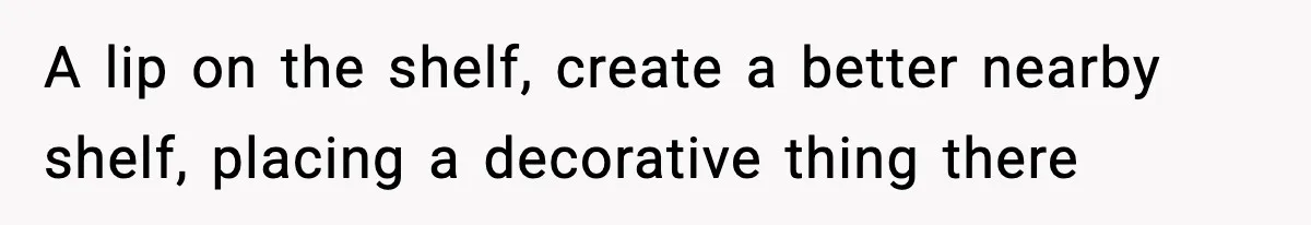 A lip on the shelf, create a better nearby shelf, placing a decorative thing there