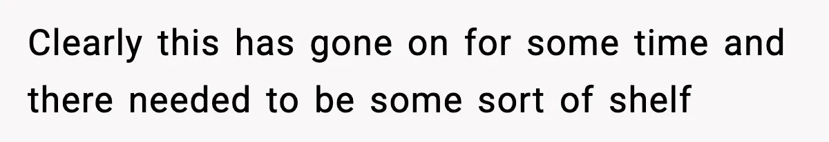 Clearly this has gone on for some time and there needed to be some sort of shelf