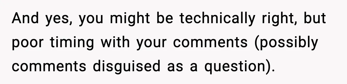 And yes, you might be technically right, but poor timing with your comments (possibly comments disguised as a question).