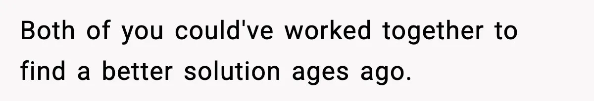 Both of you could've worked together to find a better solution ages ago.