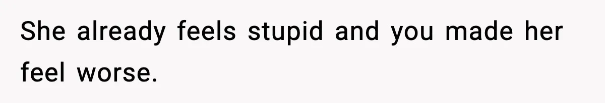 She already feels stupid and you made her feel worse.