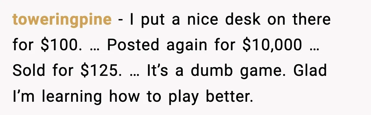 He Lists It for $1 and Expects $4,000? Challenge Accepted toweringpine - I put a nice desk on there for $100. … Posted again for $10,000 … Sold for $125. … It’s a dumb game. Glad I’m learning how to...