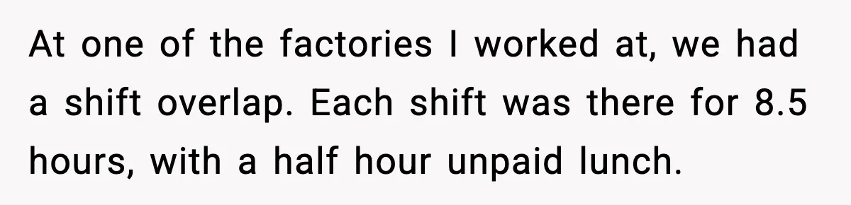 At one of the factories I worked at, we had a shift overlap. Each shift was there for 8.5 hours, with a half hour unpaid lunch.