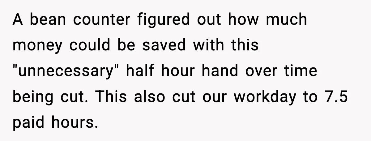 A bean counter figured out how much money could be saved with this "unnecessary" half hour hand over time being cut. This also cut our workday to 7.5 paid hours.