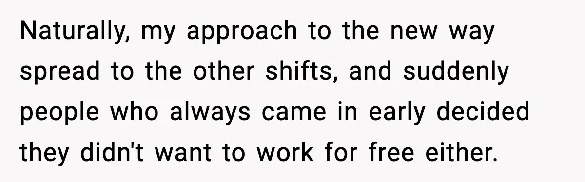 Naturally, my approach to the new way spread to the other shifts, and suddenly people who always came in early decided they didn't want to work for free either.