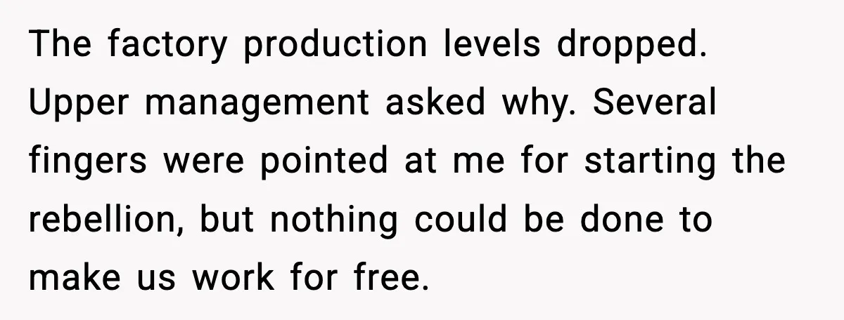 The factory production levels dropped. Upper management asked why. Several fingers were pointed at me for starting the rebellion, but nothing could be done to make us work for free.