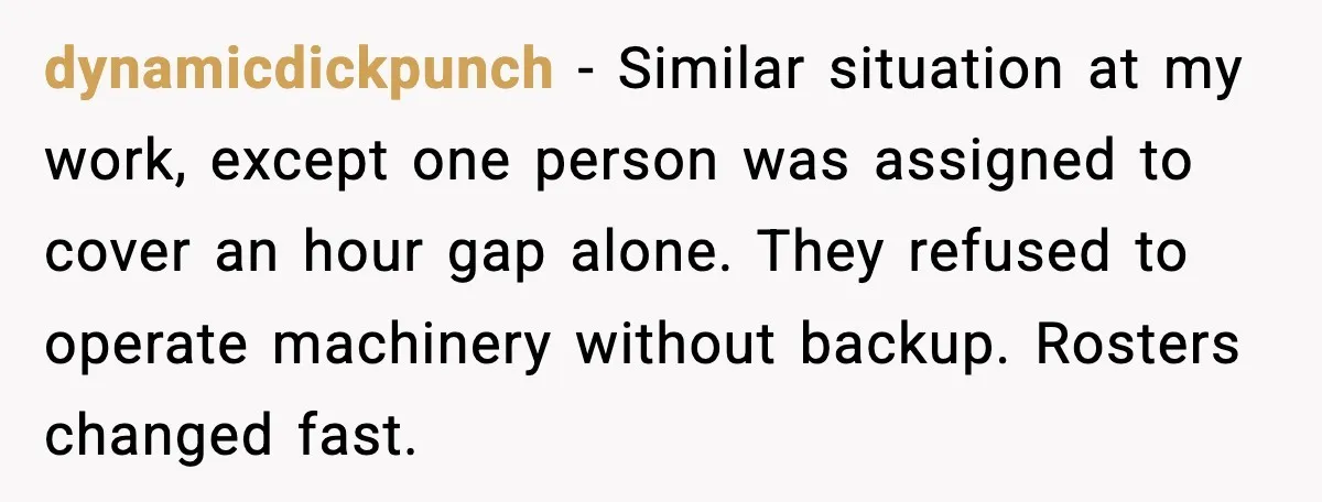 dynamicdickpunch - Similar situation at my work, except one person was assigned to cover an hour gap alone. They refused to operate machinery without backup. Rosters changed fast.