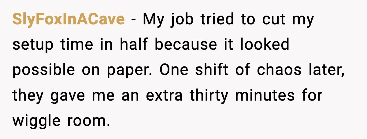 SlyFoxInACave - My job tried to cut my setup time in half because it looked possible on paper. One shift of chaos later, they gave me an extra thirty minutes...