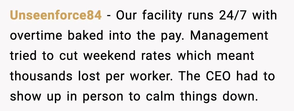 Unseenforce84 - Our facility runs 24/7 with overtime baked into the pay. Management tried to cut weekend rates which meant thousands lost per worker. The CEO had to show up...