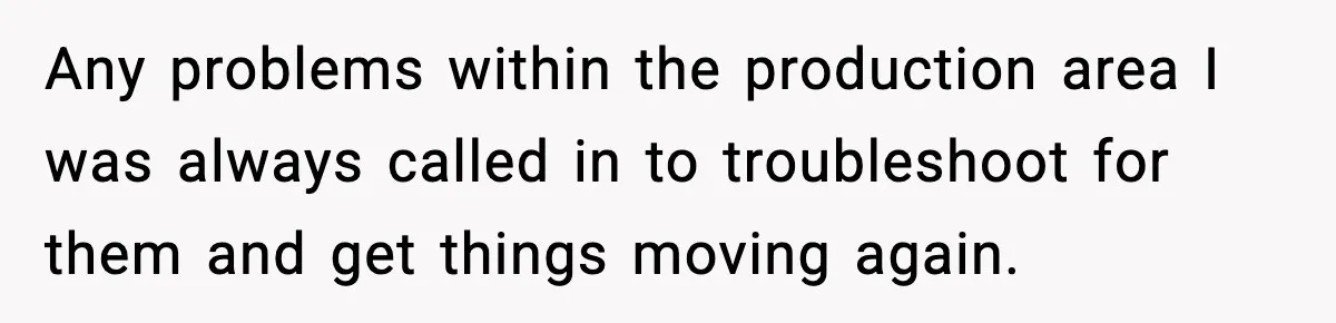 Any problems within the production area I was always called in to troubleshoot for them and get things moving again.