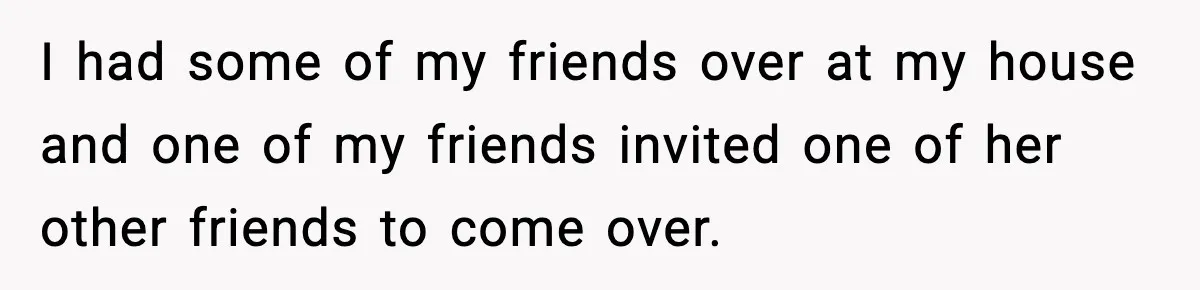 I had some of my friends over at my house and one of my friends invited one of her other friends to come over.