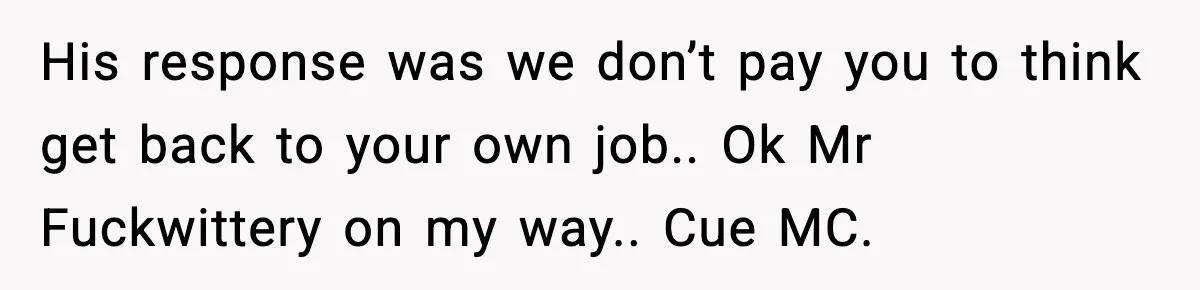 His response was we don’t pay you to think get back to your own job.. Ok Mr Fuckwittery on my way.. Cue MC.