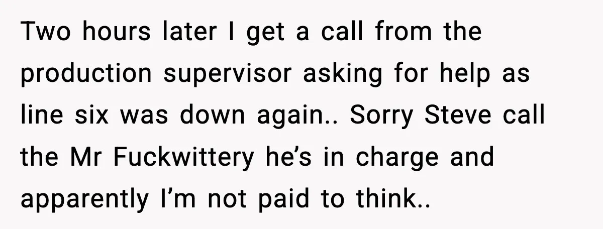 Two hours later I get a call from the production supervisor asking for help as line six was down again.. Sorry Steve call the Mr Fuckwittery he’s in charge and...