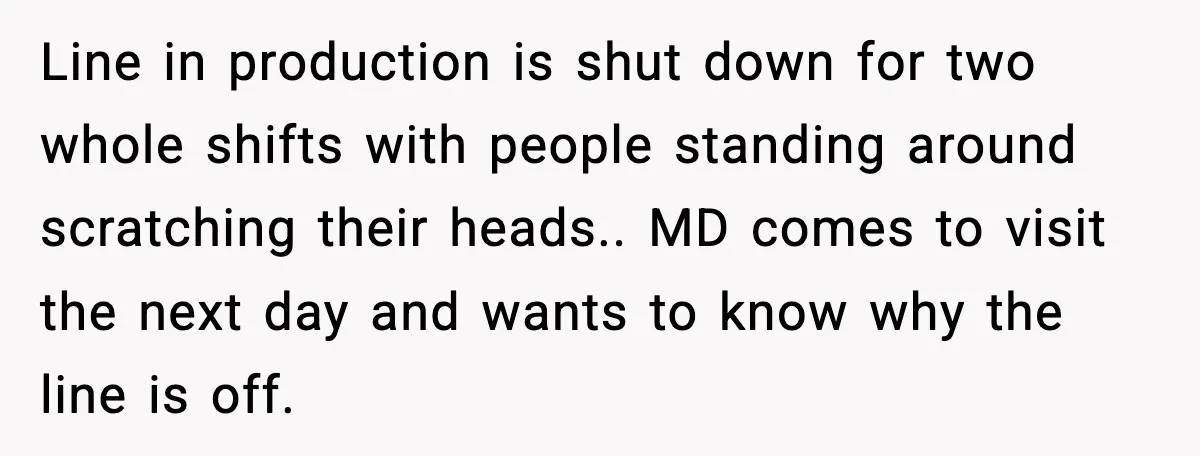 Line in production is shut down for two whole shifts with people standing around scratching their heads.. MD comes to visit the next day and wants to know why the...