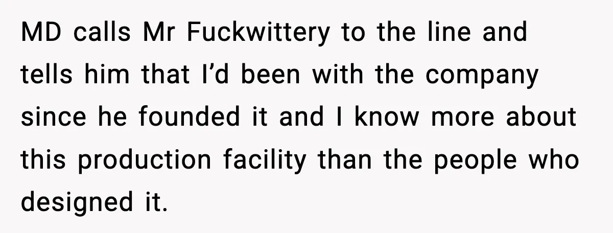 MD calls Mr Fuckwittery to the line and tells him that I’d been with the company since he founded it and I know more about this production facility than the...