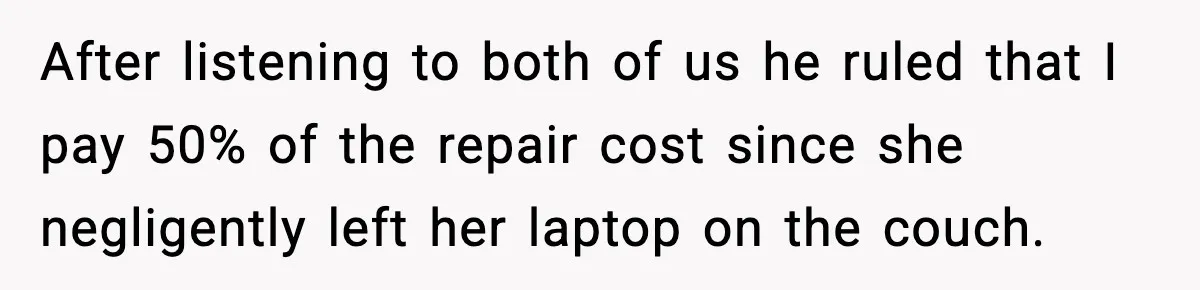 After listening to both of us he ruled that I pay 50% of the repair cost since she negligently left her laptop on the couch.