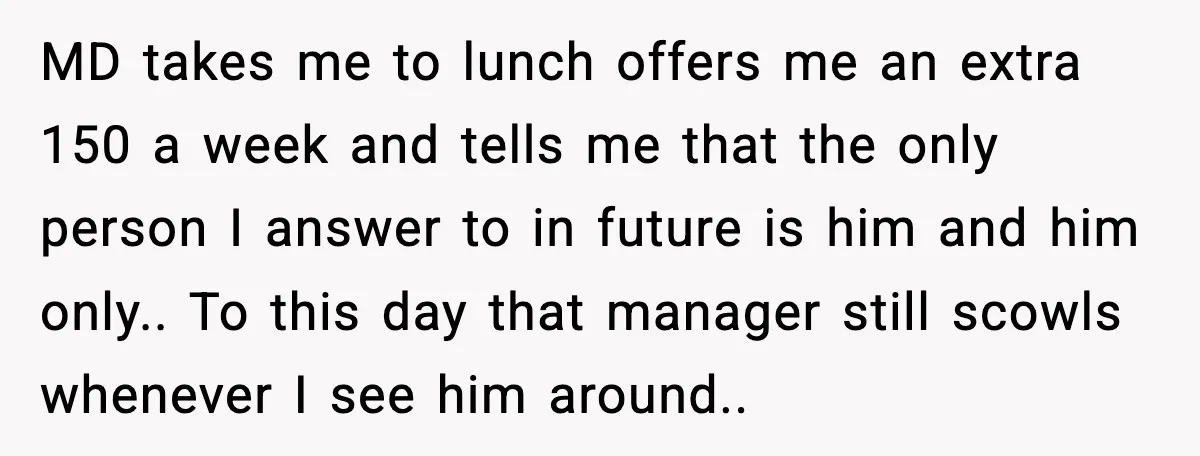 MD takes me to lunch offers me an extra 150 a week and tells me that the only person I answer to in future is him and him only.. To...