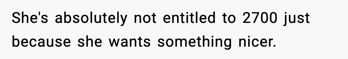 She's absolutely not entitled to 2700 just because she wants something nicer.