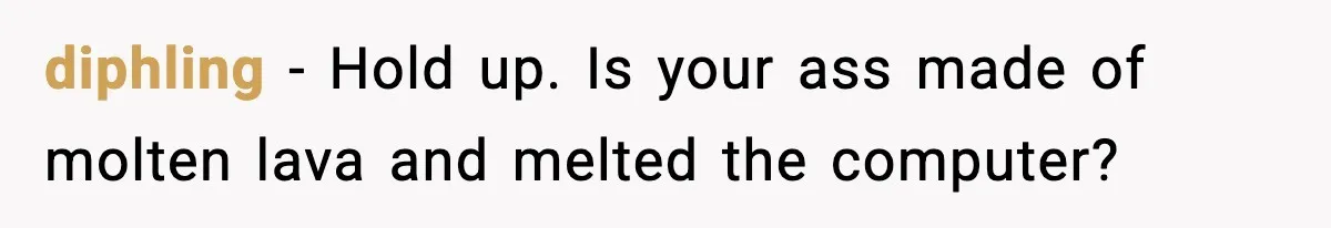 diphling − Hold up. Is your ass made of molten lava and melted the computer?