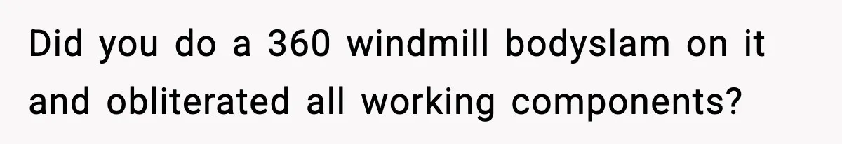 Did you do a 360 windmill bodyslam on it and obliterated all working components?