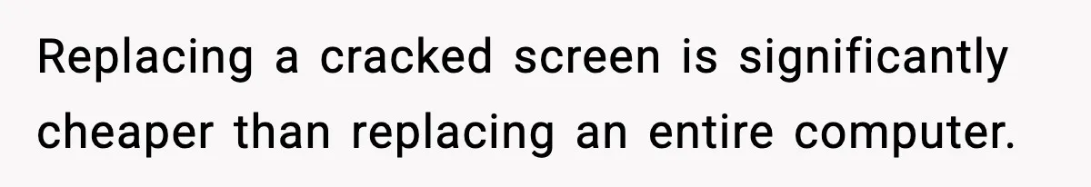 Replacing a cracked screen is significantly cheaper than replacing an entire computer.