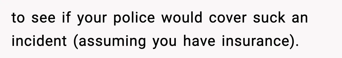 to see if your police would cover suck an incident (assuming you have insurance).