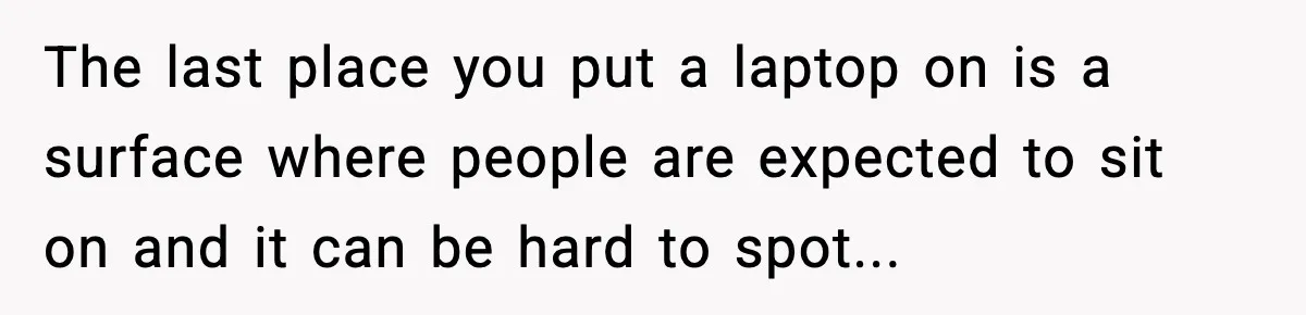 The last place you put a laptop on is a surface where people are expected to sit on and it can be hard to spot...