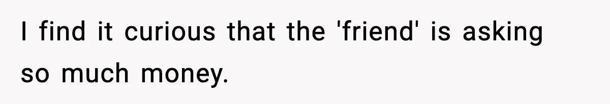I find it curious that the 'friend' is asking so much money.