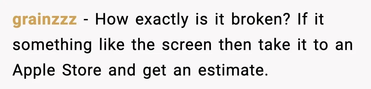 grainzzz − How exactly is it broken? If it something like the screen then take it to an Apple Store and get an estimate.