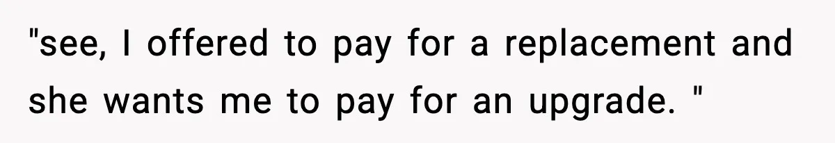 "see, I offered to pay for a replacement and she wants me to pay for an upgrade. "