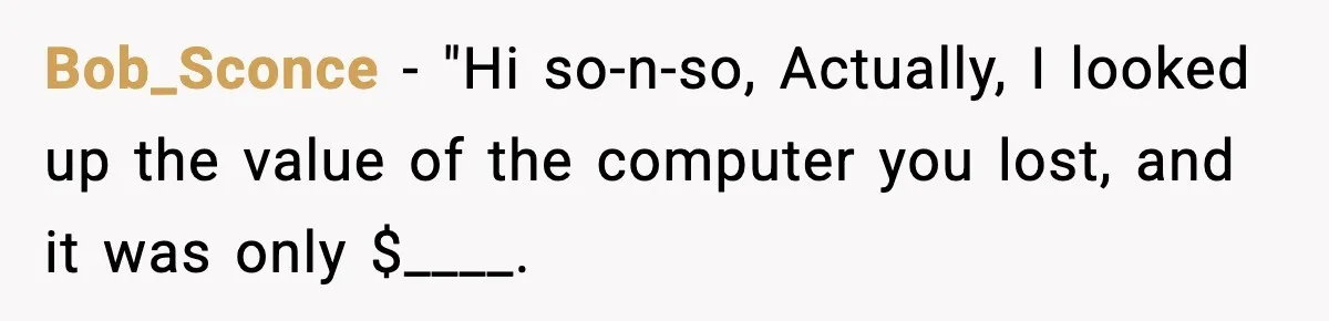 Bob_Sconce − "Hi so-n-so, Actually, I looked up the value of the computer you lost, and it was only $____.