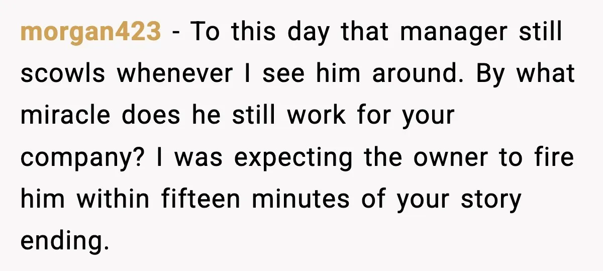 morgan423 - To this day that manager still scowls whenever I see him around. By what miracle does he still work for your company? I was expecting the owner to...