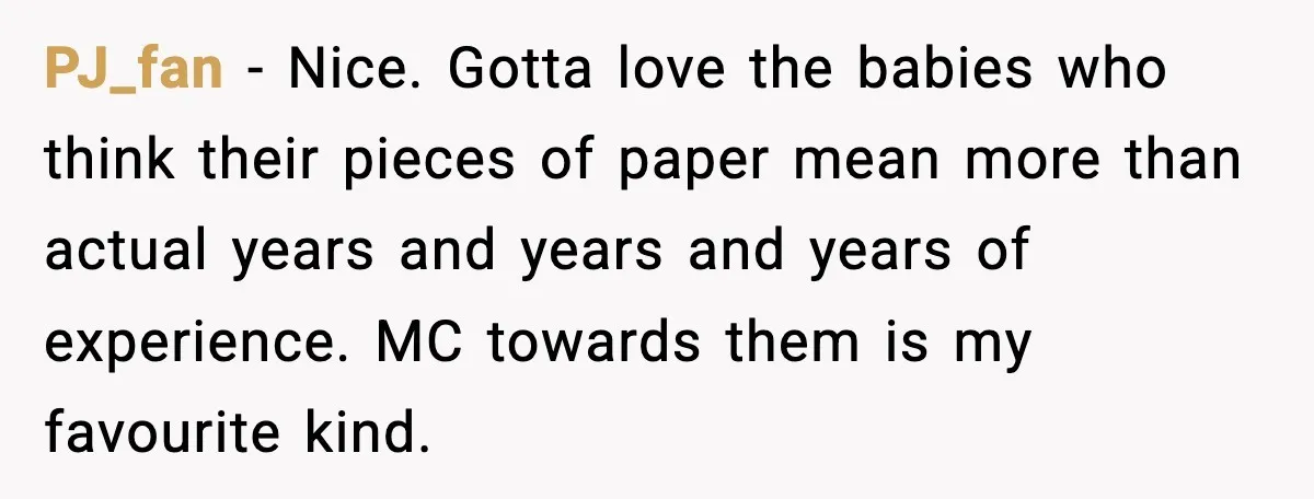 PJ_fan - Nice. Gotta love the babies who think their pieces of paper mean more than actual years and years and years of experience. MC towards them is my favourite...