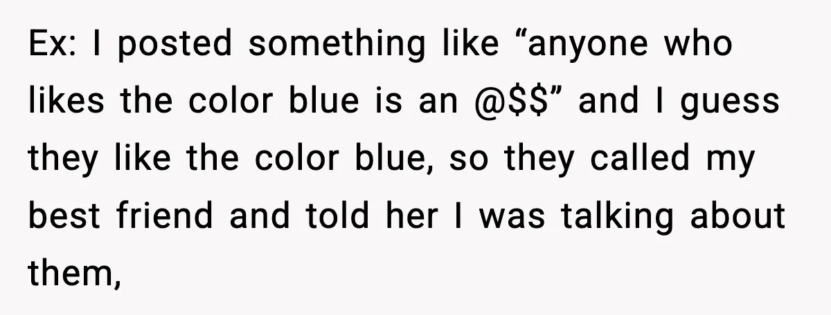 Ex: I posted something like “anyone who likes the color blue is an @$$” and I guess they like the color blue, so they called my best friend and told...