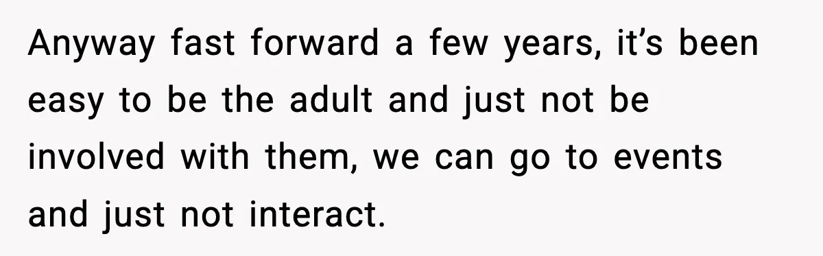 Anyway fast forward a few years, it’s been easy to be the adult and just not be involved with them, we can go to events and just not interact.