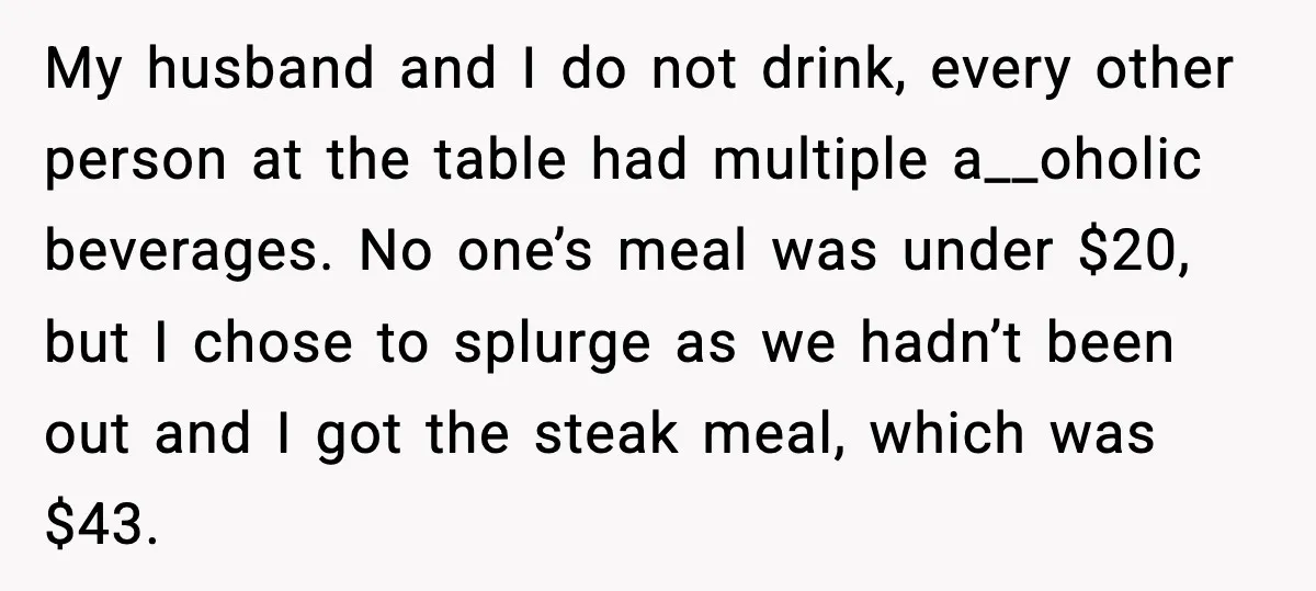 My husband and I do not drink, every other person at the table had multiple a__oholic beverages. No one’s meal was under $20, but I chose to splurge as we...