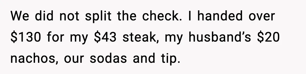 We did not split the check. I handed over $130 for my $43 steak, my husband’s $20 nachos, our sodas and tip.