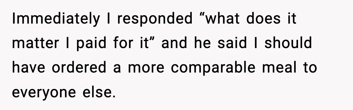 Immediately I responded “what does it matter I paid for it” and he said I should have ordered a more comparable meal to everyone else.