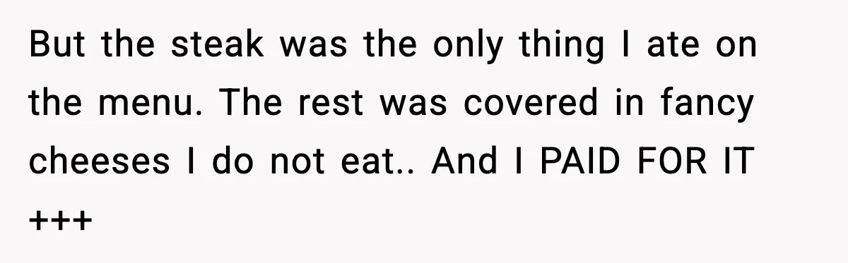 But the steak was the only thing I ate on the menu. The rest was covered in fancy cheeses I do not eat.. And I PAID FOR IT +++