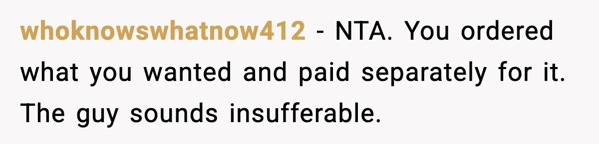 whoknowswhatnow412 - NTA. You ordered what you wanted and paid separately for it. The guy sounds insufferable.