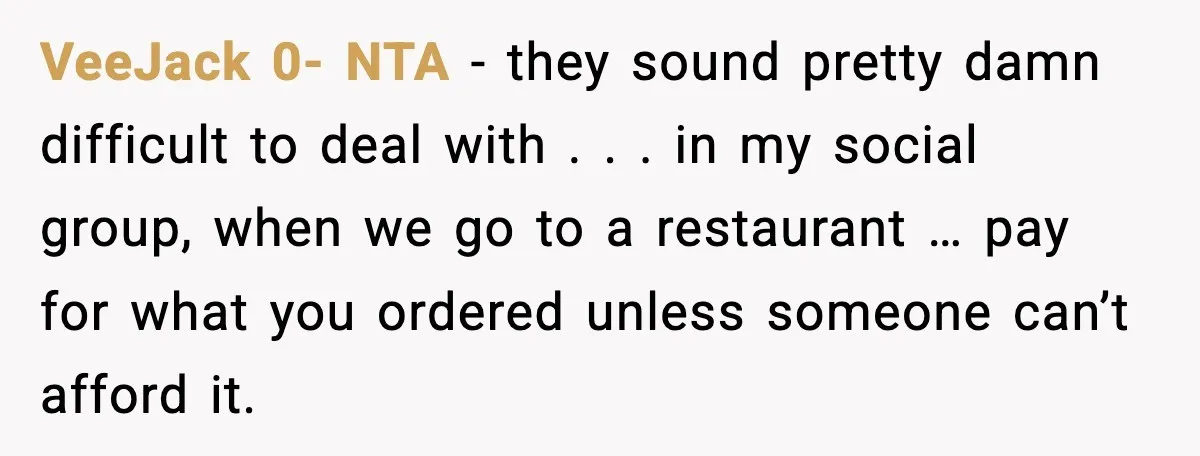 VeeJack 0- NTA - they sound pretty damn difficult to deal with . . . in my social group, when we go to a restaurant … pay for what you...
