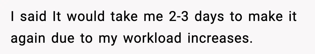 I said It would take me 2-3 days to make it again due to my workload increases.