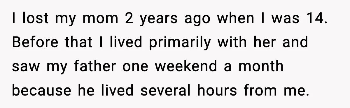 I lost my mom 2 years ago when I was 14. Before that I lived primarily with her and saw my father one weekend a month because he lived several...