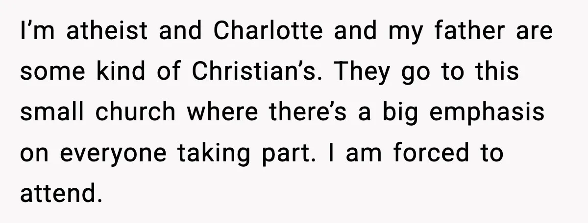 I’m atheist and Charlotte and my father are some kind of Christian’s. They go to this small church where there’s a big emphasis on everyone taking part. I am forced...