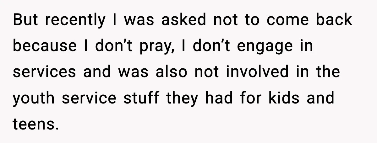 But recently I was asked not to come back because I don’t pray, I don’t engage in services and was also not involved in the youth service stuff they had...