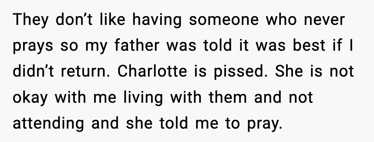 They don’t like having someone who never prays so my father was told it was best if I didn’t return. Charlotte is pissed. She is not okay with me living...