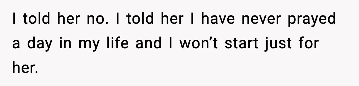 I told her no. I told her I have never prayed a day in my life and I won’t start just for her.